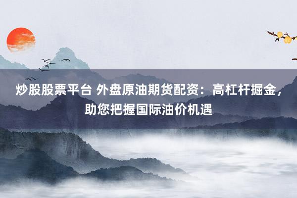 炒股股票平台 外盘原油期货配资：高杠杆掘金，助您把握国际油价机遇