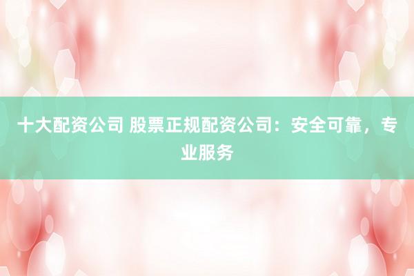 十大配资公司 股票正规配资公司：安全可靠，专业服务