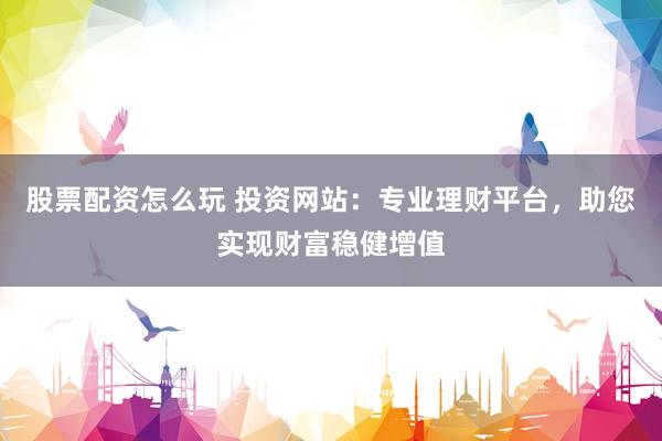 股票配资怎么玩 投资网站：专业理财平台，助您实现财富稳健增值