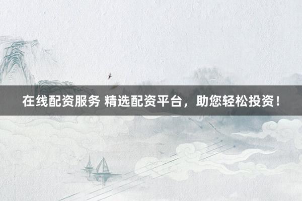 在线配资服务 精选配资平台，助您轻松投资！