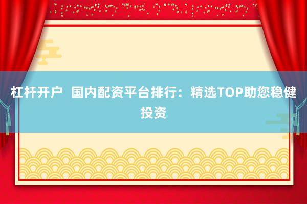 杠杆开户  国内配资平台排行：精选TOP助您稳健投资