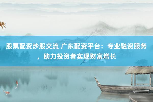 股票配资炒股交流 广东配资平台：专业融资服务，助力投资者实现财富增长