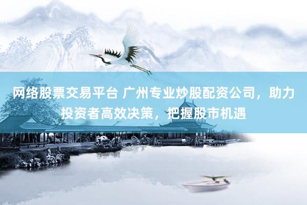 网络股票交易平台 广州专业炒股配资公司，助力投资者高效决策，把握股市机遇