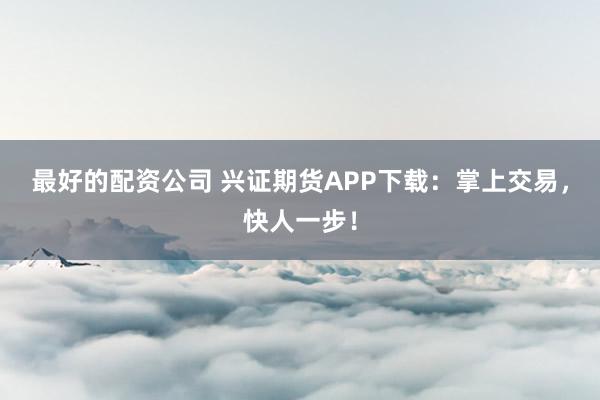 最好的配资公司 兴证期货APP下载：掌上交易，快人一步！