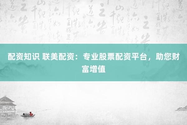 配资知识 联美配资：专业股票配资平台，助您财富增值