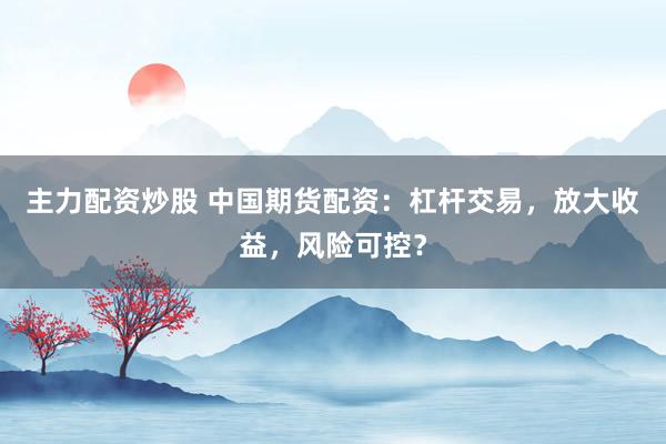 主力配资炒股 中国期货配资：杠杆交易，放大收益，风险可控？