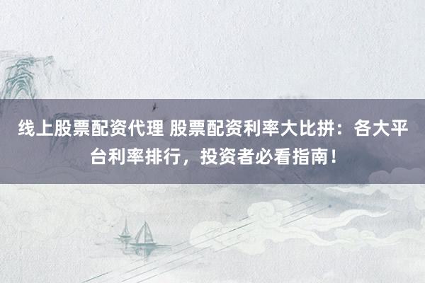 线上股票配资代理 股票配资利率大比拼：各大平台利率排行，投资者必看指南！