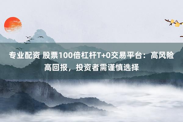 专业配资 股票100倍杠杆T+0交易平台：高风险高回报，投资者需谨慎选择