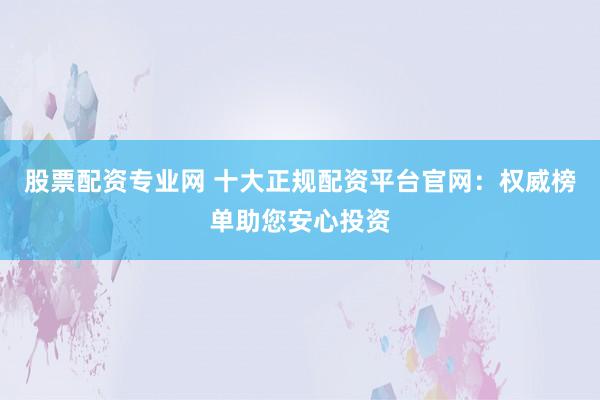 股票配资专业网 十大正规配资平台官网：权威榜单助您安心投资