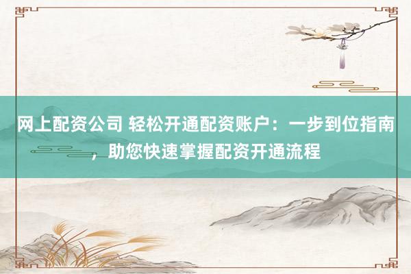 网上配资公司 轻松开通配资账户：一步到位指南，助您快速掌握配资开通流程