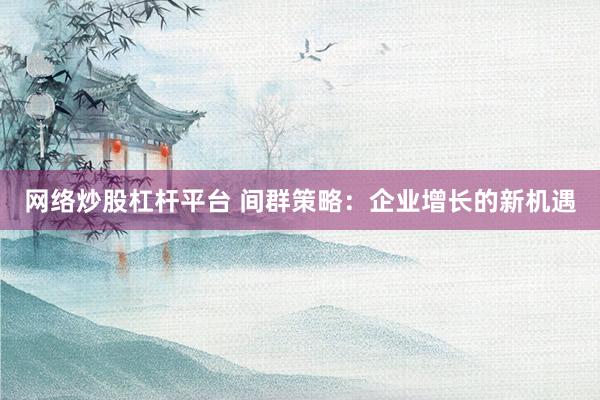 网络炒股杠杆平台 间群策略：企业增长的新机遇
