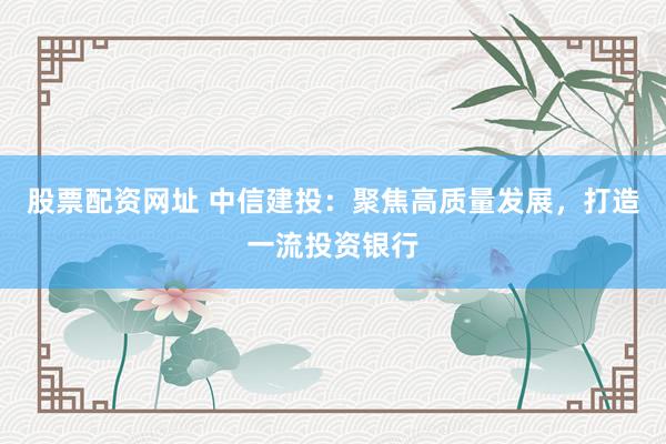 股票配资网址 中信建投：聚焦高质量发展，打造一流投资银行