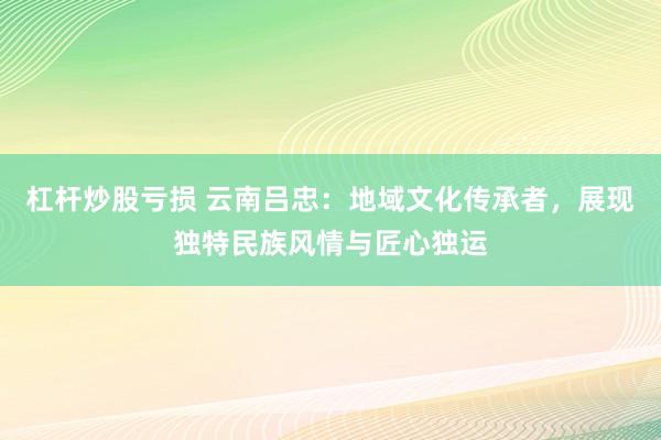 杠杆炒股亏损 云南吕忠：地域文化传承者，展现独特民族风情与匠心独运