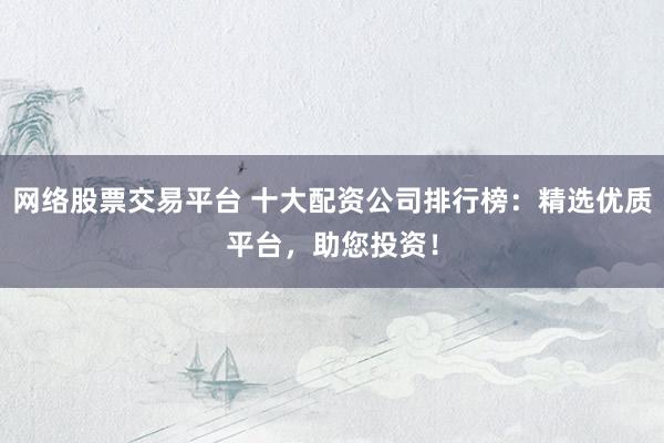 网络股票交易平台 十大配资公司排行榜：精选优质平台，助您投资！