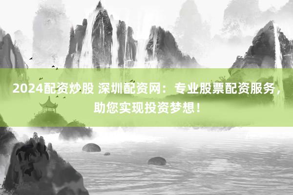 2024配资炒股 深圳配资网：专业股票配资服务，助您实现投资梦想！