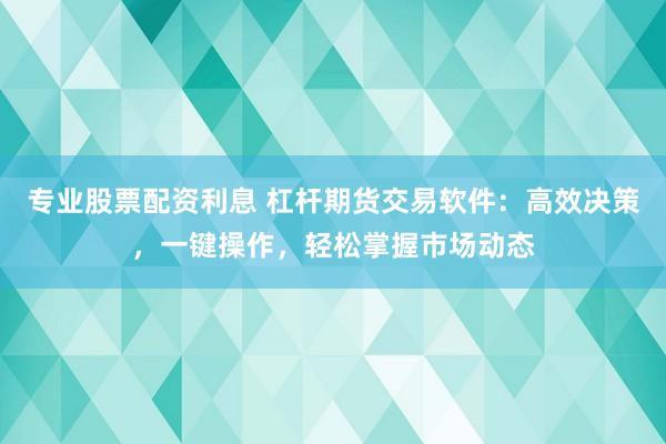 专业股票配资利息 杠杆期货交易软件：高效决策，一键操作，轻松掌握市场动态