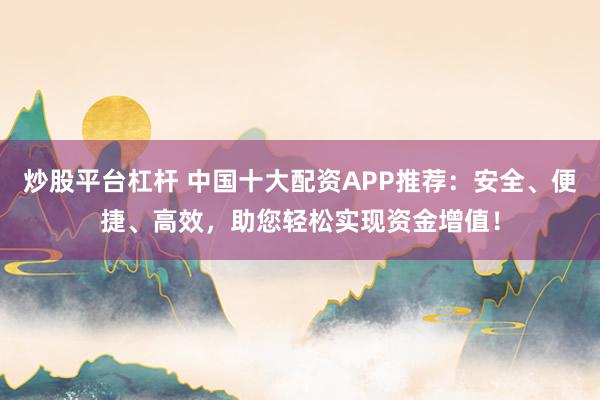 炒股平台杠杆 中国十大配资APP推荐：安全、便捷、高效，助您轻松实现资金增值！