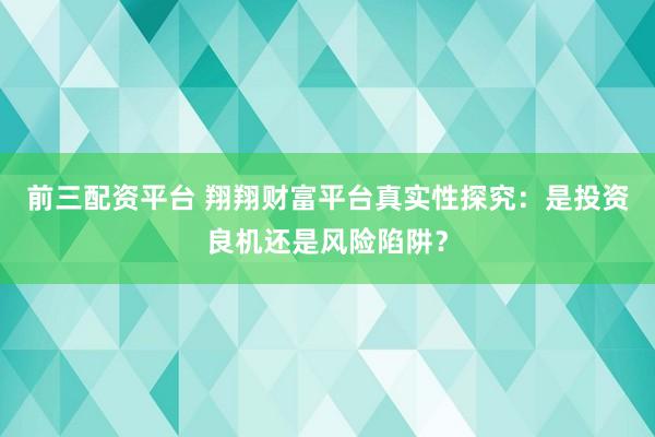 前三配资平台 翔翔财富平台真实性探究：是投资良机还是风险陷阱？