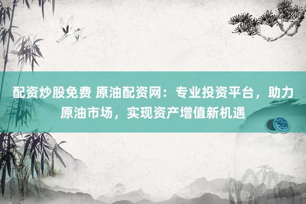 配资炒股免费 原油配资网：专业投资平台，助力原油市场，实现资产增值新机遇