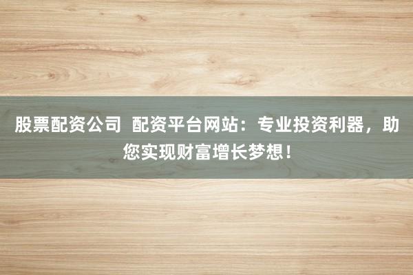 股票配资公司  配资平台网站：专业投资利器，助您实现财富增长梦想！