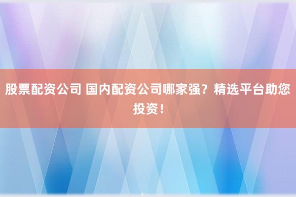 股票配资公司 国内配资公司哪家强？精选平台助您投资！
