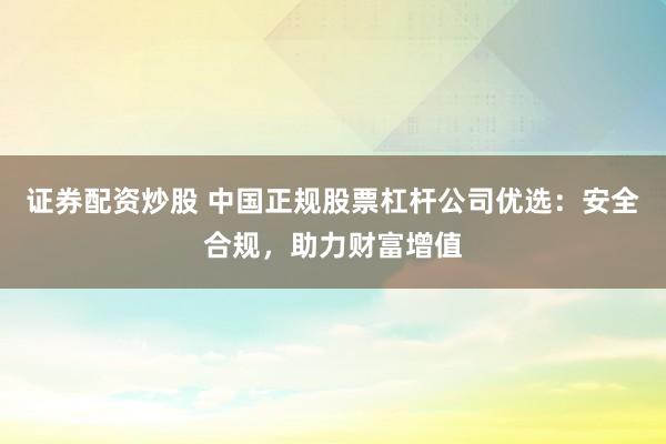证券配资炒股 中国正规股票杠杆公司优选：安全合规，助力财富增值