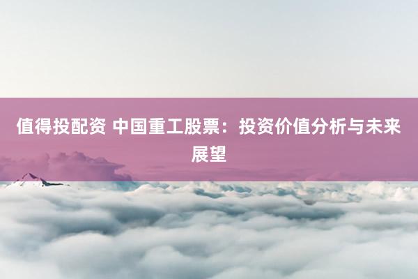值得投配资 中国重工股票：投资价值分析与未来展望