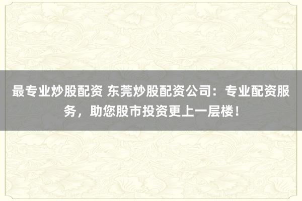 最专业炒股配资 东莞炒股配资公司：专业配资服务，助您股市投资更上一层楼！