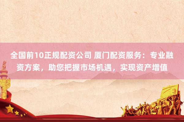 全国前10正规配资公司 厦门配资服务：专业融资方案，助您把握市场机遇，实现资产增值
