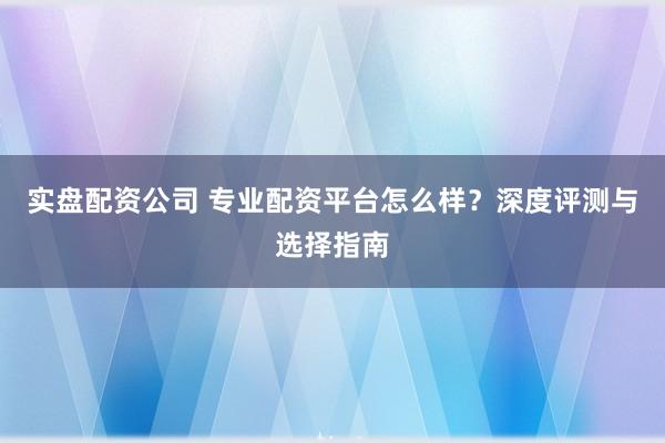 实盘配资公司 专业配资平台怎么样？深度评测与选择指南