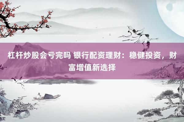 杠杆炒股会亏完吗 银行配资理财：稳健投资，财富增值新选择