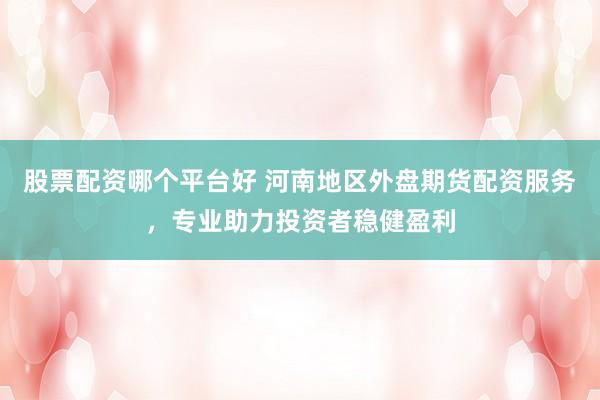 股票配资哪个平台好 河南地区外盘期货配资服务，专业助力投资者稳健盈利