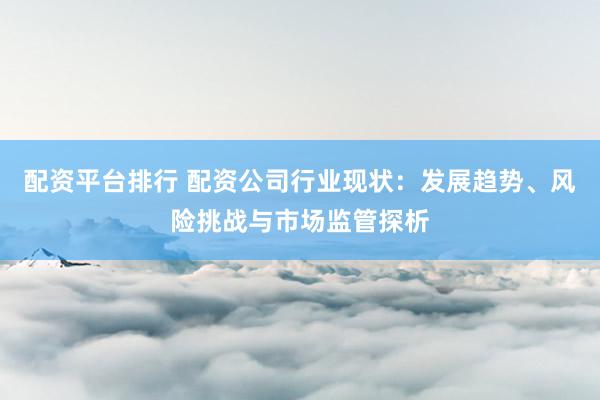 配资平台排行 配资公司行业现状：发展趋势、风险挑战与市场监管探析