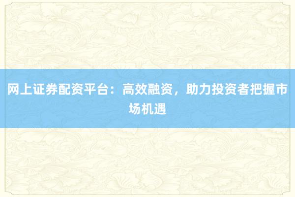 网上证券配资平台：高效融资，助力投资者把握市场机遇