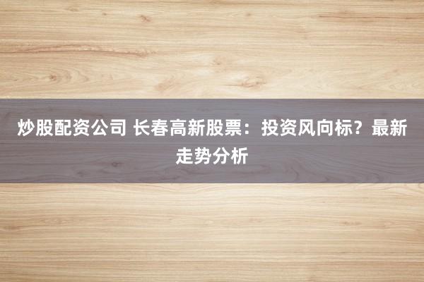炒股配资公司 长春高新股票：投资风向标？最新走势分析