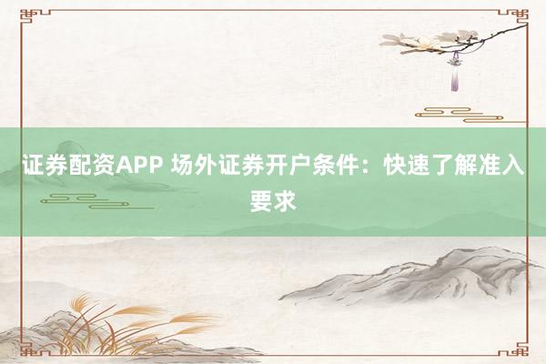 证券配资APP 场外证券开户条件：快速了解准入要求