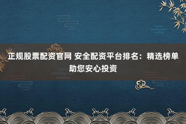 正规股票配资官网 安全配资平台排名：精选榜单助您安心投资