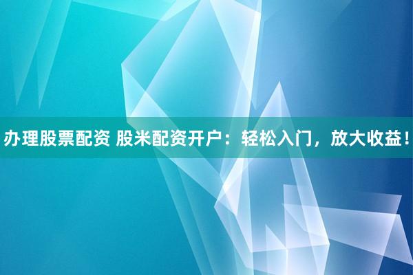 办理股票配资 股米配资开户：轻松入门，放大收益！