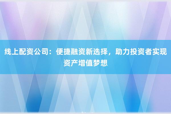 线上配资公司：便捷融资新选择，助力投资者实现资产增值梦想