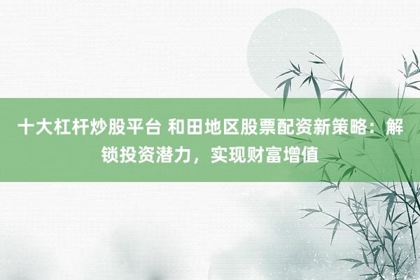 十大杠杆炒股平台 和田地区股票配资新策略：解锁投资潜力，实现财富增值