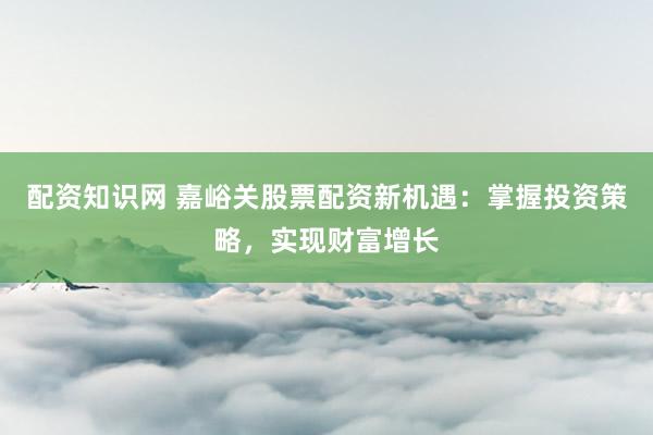 配资知识网 嘉峪关股票配资新机遇：掌握投资策略，实现财富增长