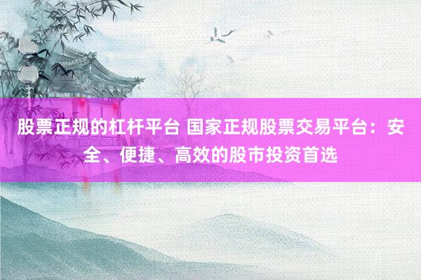 股票正规的杠杆平台 国家正规股票交易平台：安全、便捷、高效的股市投资首选