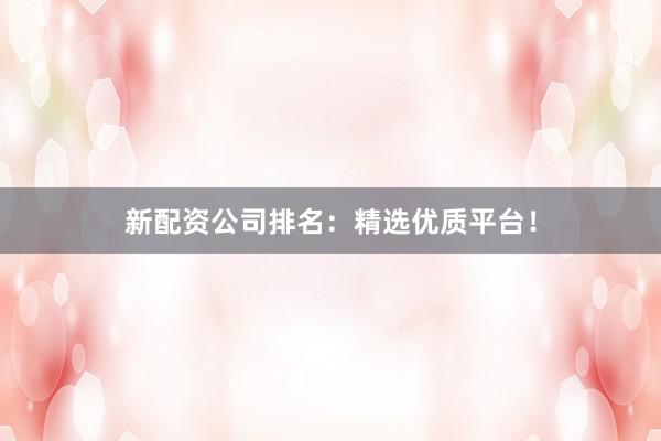 新配资公司排名：精选优质平台！