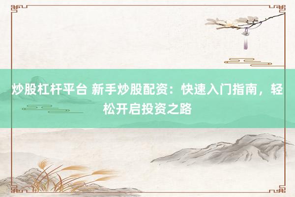 炒股杠杆平台 新手炒股配资：快速入门指南，轻松开启投资之路