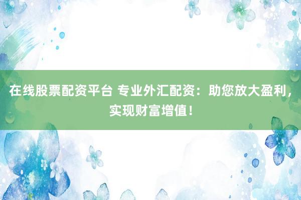 在线股票配资平台 专业外汇配资：助您放大盈利，实现财富增值！