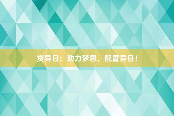 贷异日：助力梦思，配置异日！