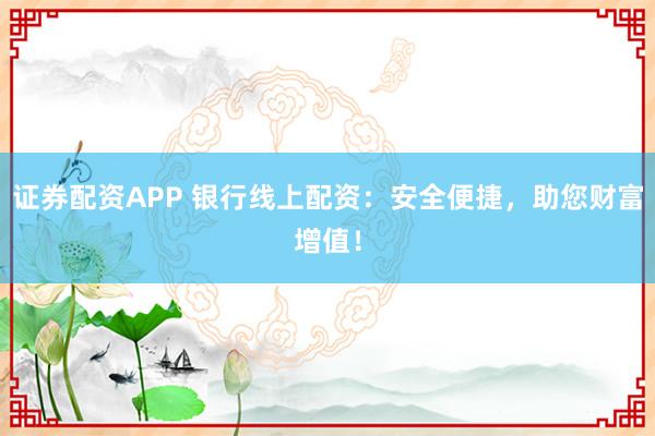 证券配资APP 银行线上配资：安全便捷，助您财富增值！