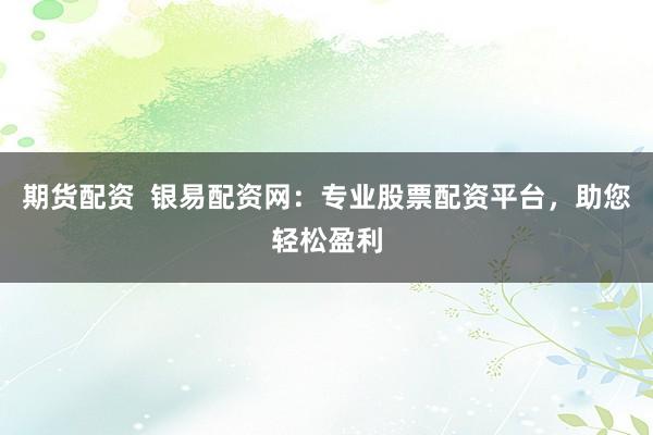 期货配资  银易配资网：专业股票配资平台，助您轻松盈利