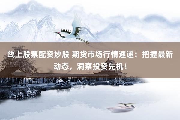 线上股票配资炒股 期货市场行情速递：把握最新动态，洞察投资先机！