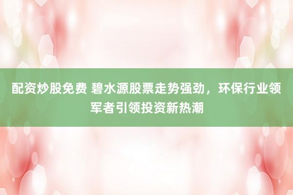 配资炒股免费 碧水源股票走势强劲，环保行业领军者引领投资新热潮